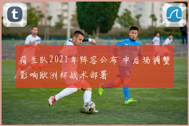 荷兰队2021年阵容公布 中后场调整影响欧洲杯战术部署
