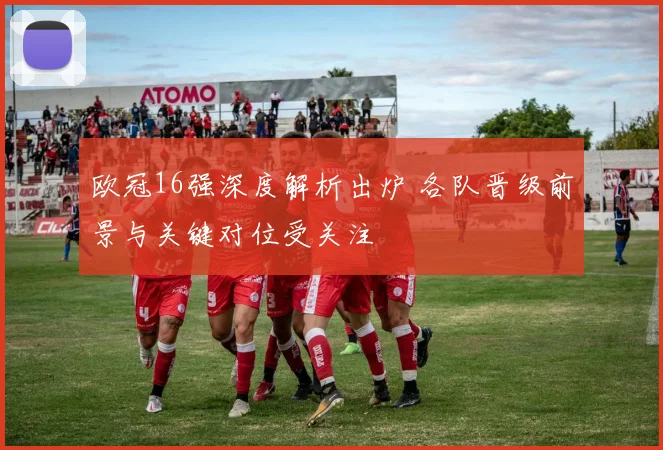 欧冠16强深度解析出炉 各队晋级前景与关键对位受关注