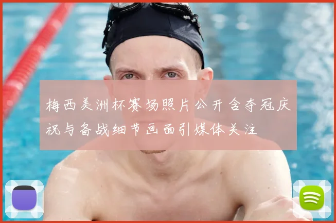 梅西美洲杯赛场照片公开含夺冠庆祝与备战细节画面引媒体关注