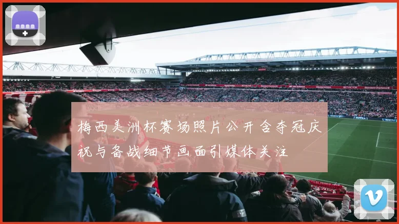 梅西美洲杯赛场照片公开含夺冠庆祝与备战细节画面引媒体关注