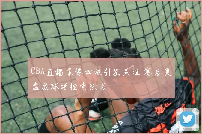 CBA直播录像回放引发关注 赛后复盘成球迷检索热点