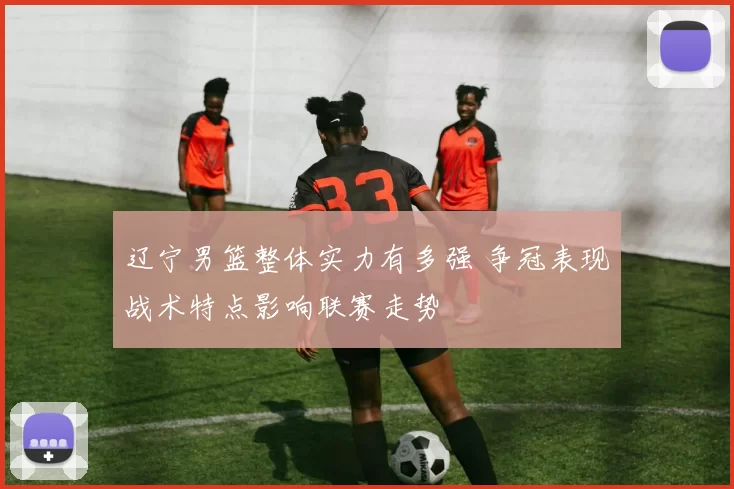 辽宁男篮整体实力有多强 争冠表现战术特点影响联赛走势