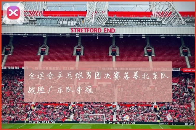 全运会乒乓球男团决赛落幕北京队战胜广东队夺冠