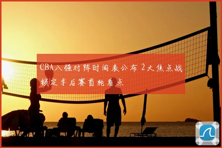 CBA八强对阵时间表公布 2大焦点战锁定季后赛首轮看点