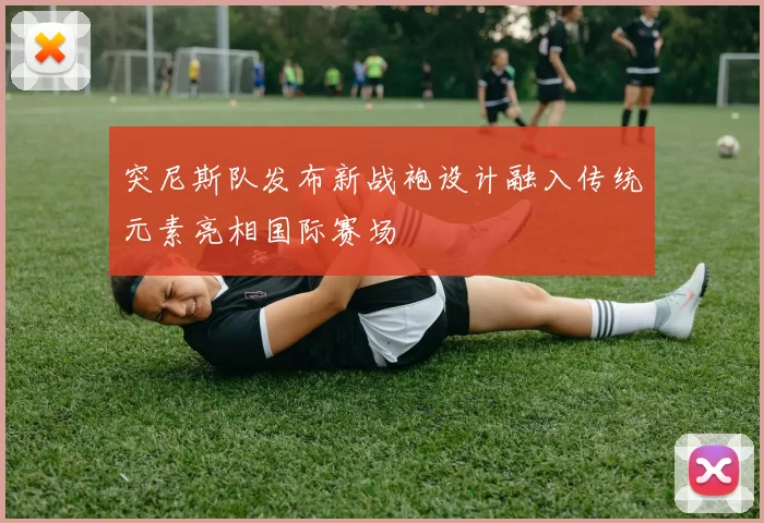 突尼斯队发布新战袍设计融入传统元素亮相国际赛场