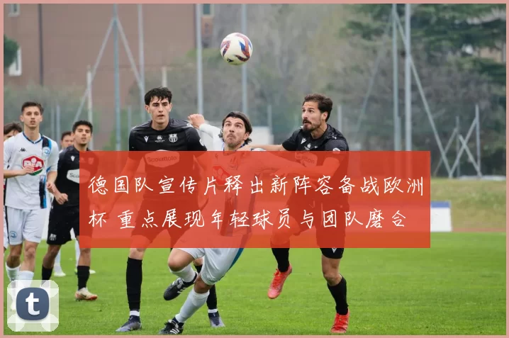 德国队宣传片释出新阵容备战欧洲杯 重点展现年轻球员与团队磨合