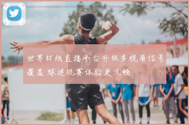 世界杯线直播平台升级多视角信号覆盖 球迷观赛体验更流畅