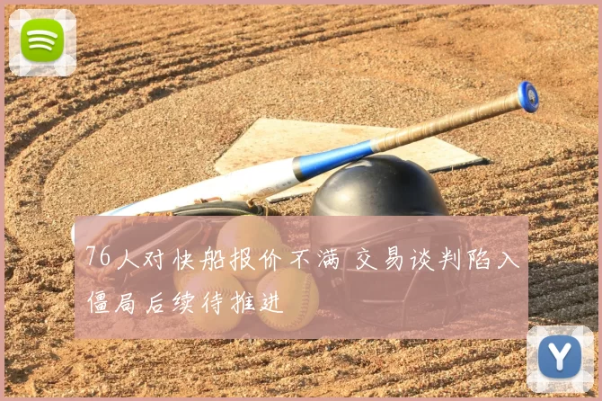 76人对快船报价不满 交易谈判陷入僵局后续待推进