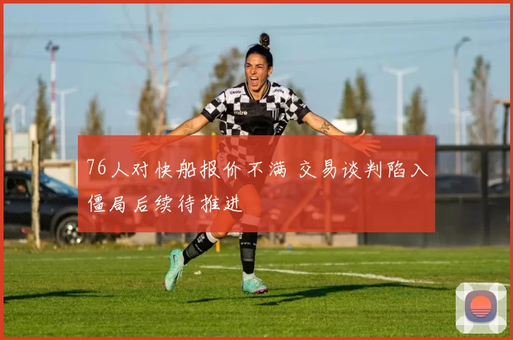 76人对快船报价不满 交易谈判陷入僵局后续待推进