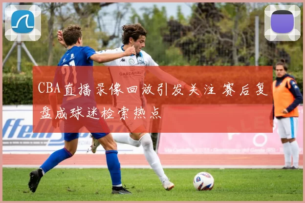 CBA直播录像回放引发关注 赛后复盘成球迷检索热点