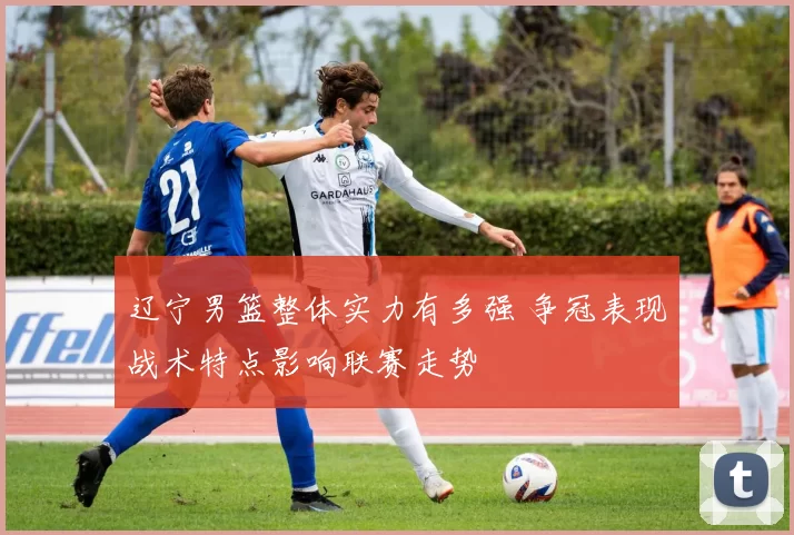 辽宁男篮整体实力有多强 争冠表现战术特点影响联赛走势