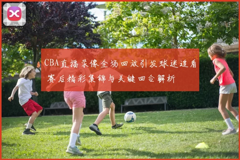 CBA直播录像全场回放引发球迷追看 赛后精彩集锦与关键回合解析