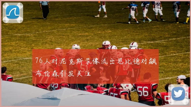 76人对尼克斯录像流出恩比德对飙布伦森引发关注