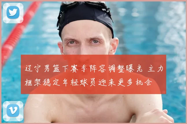 辽宁男篮下赛季阵容调整曝光 主力框架稳定年轻球员迎来更多机会