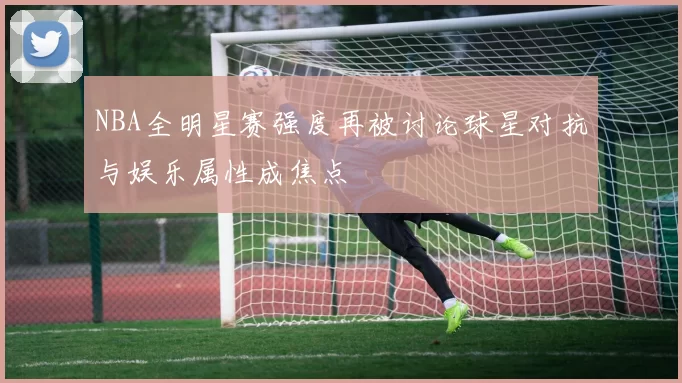 NBA全明星赛强度再被讨论球星对抗与娱乐属性成焦点