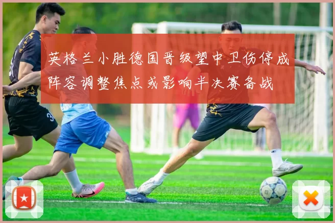 英格兰小胜德国晋级望中卫伤停成阵容调整焦点或影响半决赛备战