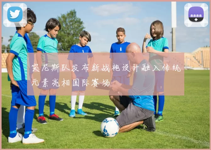 突尼斯队发布新战袍设计融入传统元素亮相国际赛场