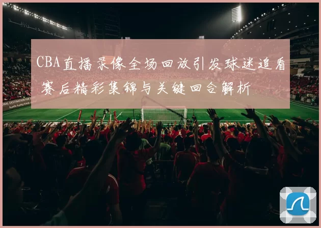 CBA直播录像全场回放引发球迷追看 赛后精彩集锦与关键回合解析
