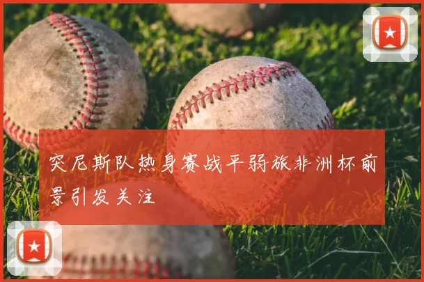 突尼斯队热身赛战平弱旅非洲杯前景引发关注