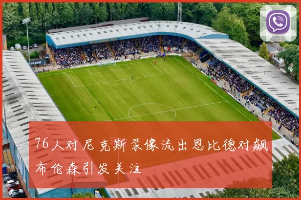 76人对尼克斯录像流出恩比德对飙布伦森引发关注